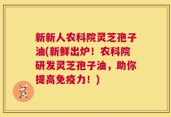 新新人农科院灵芝孢子油(新鲜出炉！农科院研发灵芝孢子油，助你提高免疫力！)