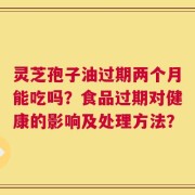 灵芝孢子油过期两个月能吃吗？食品过期对健康的影响及处理方法？