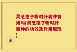 灵芝孢子粉对肝囊肿有用吗(灵芝孢子粉对肝囊肿的功效及作用原理)