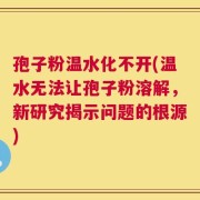孢子粉温水化不开(温水无法让孢子粉溶解，新研究揭示问题的根源)