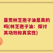 垦荒林芝孢子油是真的吗(林芝孢子油：探讨其功效和真实性)