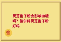 灵芝孢子粉会影响血糖吗？佳尔科灵芝孢子粉好吗