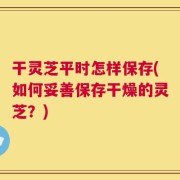 干灵芝平时怎样保存(如何妥善保存干燥的灵芝？)