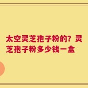 太空灵芝孢子粉的？灵芝孢子粉多少钱一盒