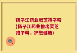 扬子江药业灵芝孢子粉(扬子江药业推出灵芝孢子粉，护您健康)