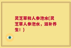 灵芝草和人参泡水(灵芝草人参泡水，滋补养生！)