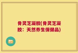 骨灵芝凝胶(骨灵芝凝胶：天然养生保健品)