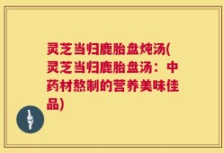 灵芝当归鹿胎盘炖汤(灵芝当归鹿胎盘汤：中药材熬制的营养美味佳品)