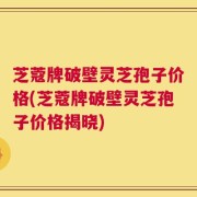 芝蔻牌破壁灵芝孢子价格(芝蔻牌破壁灵芝孢子价格揭晓)