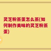 灵芝粉蒸蛋怎么蒸(如何制作美味的灵芝粉蒸蛋)