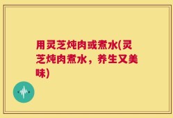 用灵芝炖肉或煮水(灵芝炖肉煮水，养生又美味)