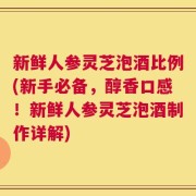 新鲜人参灵芝泡酒比例(新手必备，醇香口感！新鲜人参灵芝泡酒制作详解)