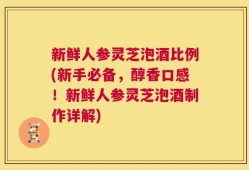 新鲜人参灵芝泡酒比例(新手必备，醇香口感！新鲜人参灵芝泡酒制作详解)