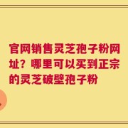 官网销售灵芝孢子粉网址？哪里可以买到正宗的灵芝破壁孢子粉