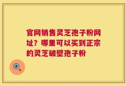 官网销售灵芝孢子粉网址？哪里可以买到正宗的灵芝破壁孢子粉