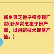 新乡灵芝孢子粉养殖厂家(新乡灵芝孢子粉产商，以创新技术提高产值。)
