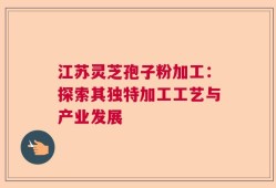 江苏灵芝孢子粉加工：探索其独特加工工艺与产业发展