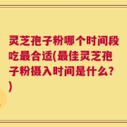 灵芝孢子粉哪个时间段吃最合适(最佳灵芝孢子粉摄入时间是什么？)