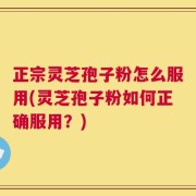 正宗灵芝孢子粉怎么服用(灵芝孢子粉如何正确服用？)
