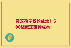 灵芝孢子粉的成本？500袋灵芝菌种成本