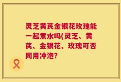 灵芝黄芪金银花玫瑰能一起煮水吗(灵芝、黄芪、金银花、玫瑰可否同用冲泡？