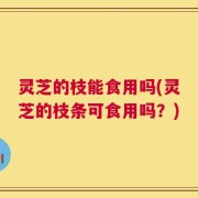 灵芝的枝能食用吗(灵芝的枝条可食用吗？)