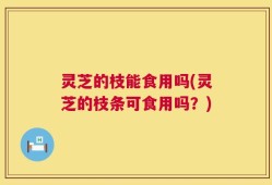 灵芝的枝能食用吗(灵芝的枝条可食用吗？)