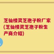芝仙楼灵芝孢子粉厂家(芝仙楼灵芝孢子粉生产商介绍)