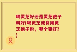 喝灵芝好还是灵芝孢子粉好(喝灵芝或食用灵芝孢子粉，哪个更好？)