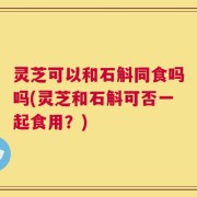灵芝可以和石斛同食吗吗(灵芝和石斛可否一起食用？)