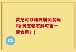 灵芝可以和石斛同食吗吗(灵芝和石斛可否一起食用？)