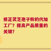 修正灵芝孢子粉的代加工厂？提高产品质量的关键？