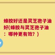 蜂胶好还是灵芝孢子油好(蜂胶与灵芝孢子油：哪种更有效？)