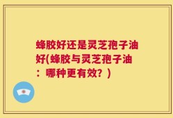 蜂胶好还是灵芝孢子油好(蜂胶与灵芝孢子油：哪种更有效？)