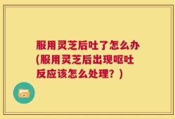 服用灵芝后吐了怎么办(服用灵芝后出现呕吐反应该怎么处理？)