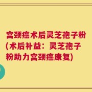 宫颈癌术后灵芝孢子粉(术后补益：灵芝孢子粉助力宫颈癌康复)