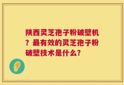 陕西灵芝孢子粉破壁机？最有效的灵芝孢子粉破壁技术是什么？