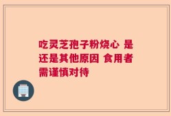 吃灵芝孢子粉烧心 是还是其他原因 食用者需谨慎对待