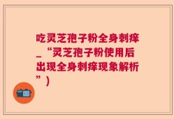 吃灵芝孢子粉全身刺痒_“灵芝孢子粉使用后出现全身刺痒现象解析”)