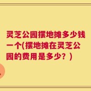 灵芝公园摆地摊多少钱一个(摆地摊在灵芝公园的费用是多少？)