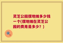 灵芝公园摆地摊多少钱一个(摆地摊在灵芝公园的费用是多少？)