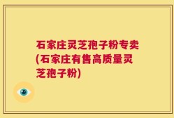 石家庄灵芝孢子粉专卖(石家庄有售高质量灵芝孢子粉)
