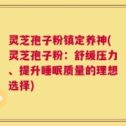 灵芝孢子粉镇定养神(灵芝孢子粉：舒缓压力、提升睡眠质量的理想选择)