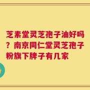 芝素堂灵芝孢子油好吗？南京同仁堂灵芝孢子粉旗下牌子有几家