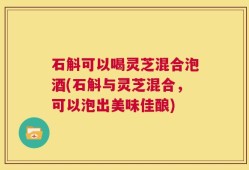 石斛可以喝灵芝混合泡酒(石斛与灵芝混合，可以泡出美味佳酿)