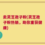 卖灵芝孢子粉(灵芝孢子粉热销，助你重获健康)