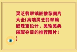 灵芝翡翠镶嵌推荐图片大全(高端灵芝翡翠镶嵌珠宝设计，美轮美奂璀璨夺目的推荐图片！)