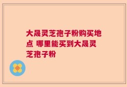 大晟灵芝孢子粉购买地点 哪里能买到大晟灵芝孢子粉