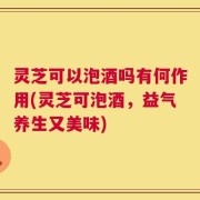 灵芝可以泡酒吗有何作用(灵芝可泡酒，益气养生又美味)