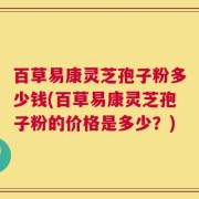 百草易康灵芝孢子粉多少钱(百草易康灵芝孢子粉的价格是多少？)